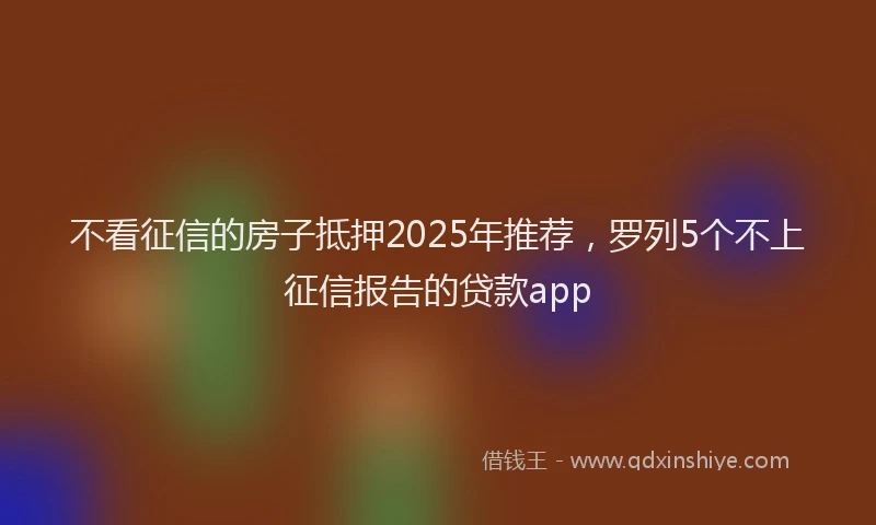 不看征信的房子抵押2025年推荐，罗列5个不上征信报告的贷款app