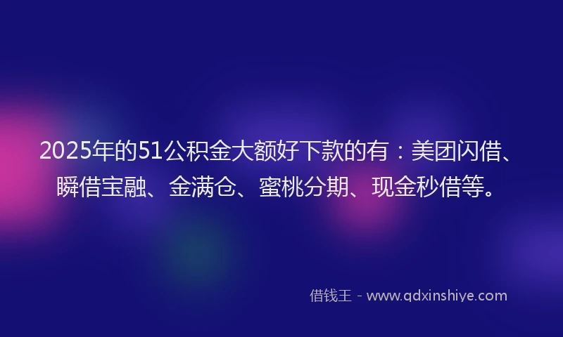 2025年的51公积金大额好下款的有：美团闪借、瞬借宝融、金满仓、蜜桃分期、现金秒借等。