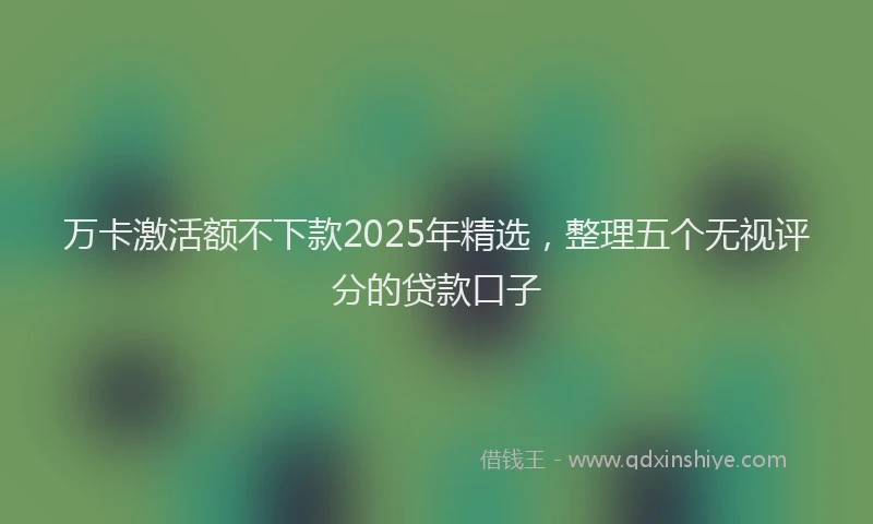 万卡激活额不下款2025年精选，整理五个无视评分的贷款口子