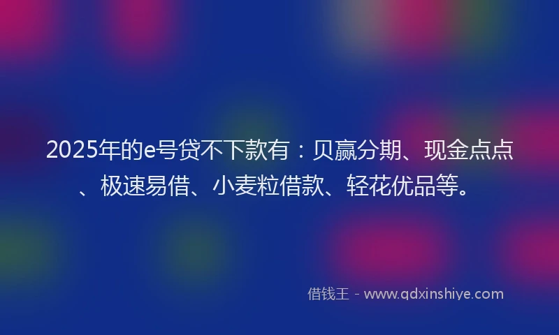 2025年的e号贷不下款有：贝赢分期、现金点点、极速易借、小麦粒借款、轻花优品等。