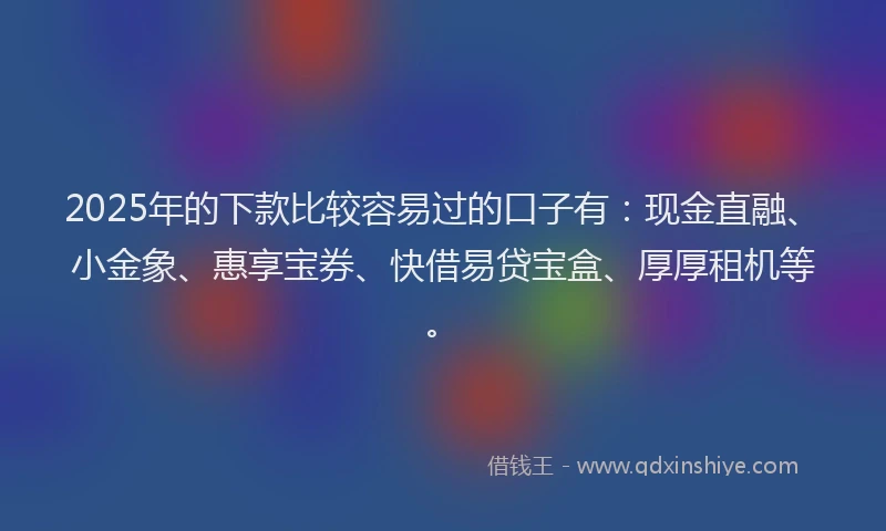2025年的下款比较容易过的口子有：现金直融、小金象、惠享宝券、快借易贷宝盒、厚厚租机等。