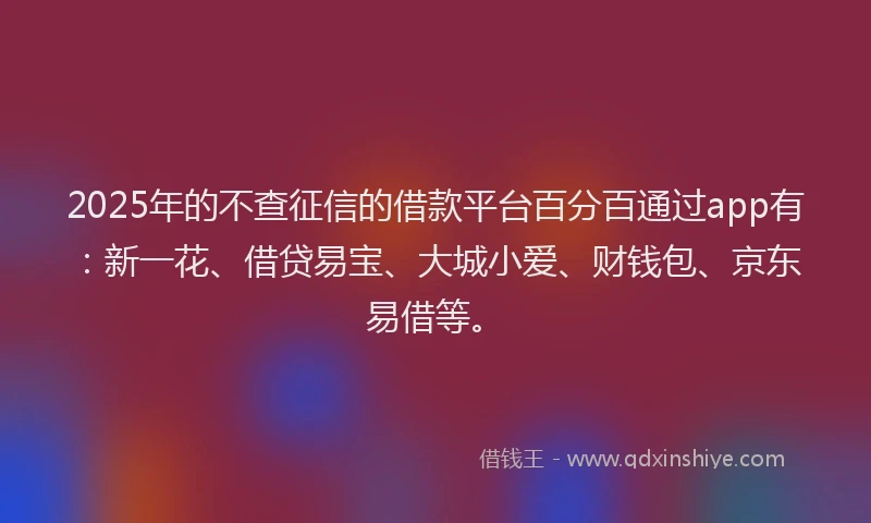 2025年的不查征信的借款平台百分百通过app有：新一花、借贷易宝、大城小爱、财钱包、京东易借等。