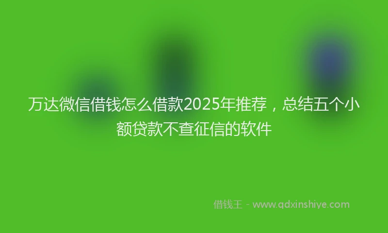 万达微信借钱怎么借款2025年推荐，总结五个小额贷款不查征信的软件