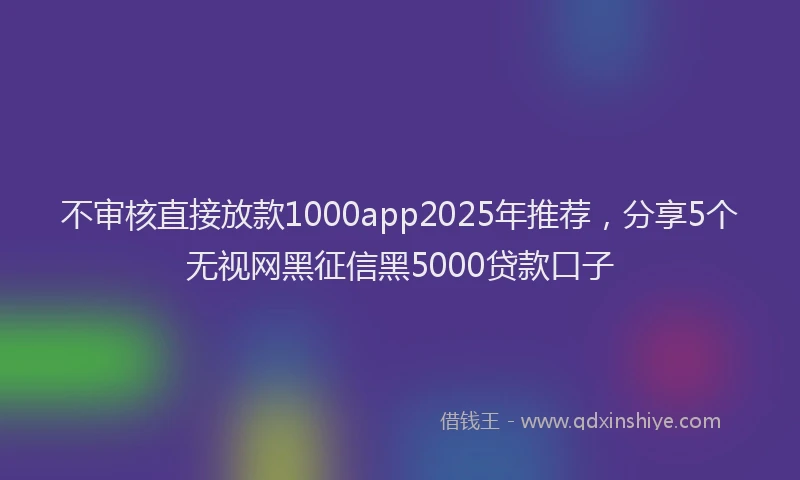 不审核直接放款1000app2025年推荐，分享5个无视网黑征信黑5000贷款口子