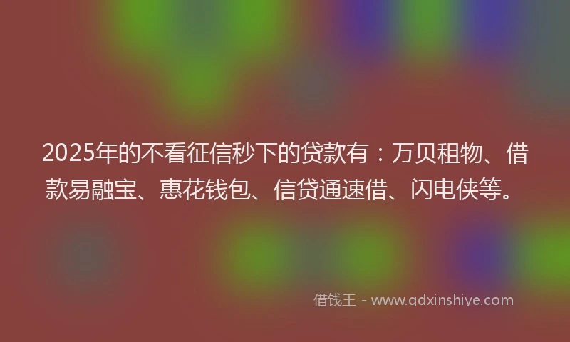 2025年的不看征信秒下的贷款有：万贝租物、借款易融宝、惠花钱包、信贷通速借、闪电侠等。