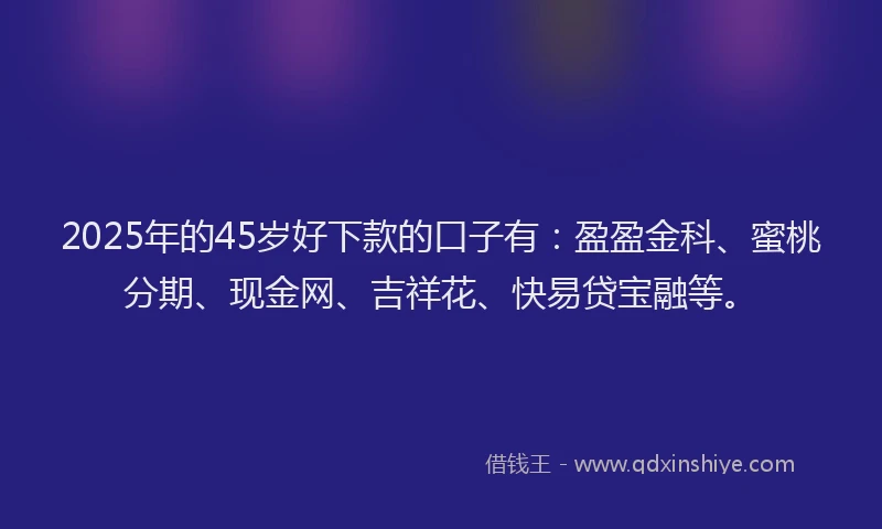 2025年的45岁好下款的口子有：盈盈金科、蜜桃分期、现金网、吉祥花、快易贷宝融等。