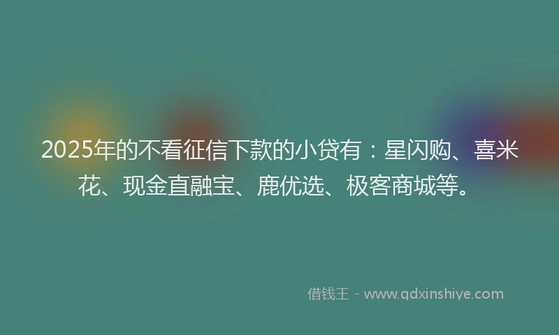 2025年的不看征信下款的小贷有：星闪购、喜米花、现金直融宝、鹿优选、极客商城等。