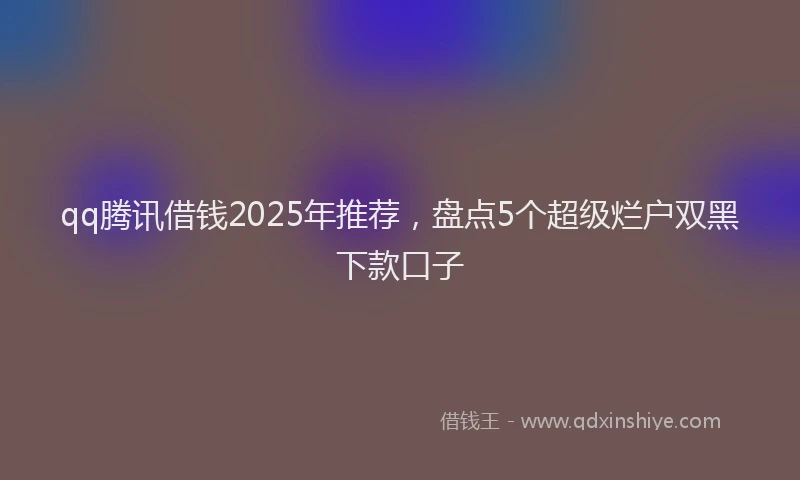 qq腾讯借钱2025年推荐，盘点5个超级烂户双黑下款口子