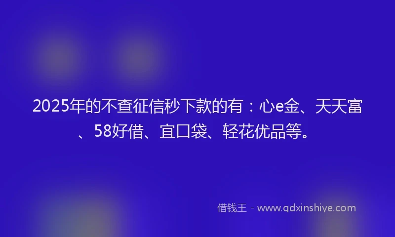 2025年的不查征信秒下款的有：心e金、天天富、58好借、宜口袋、轻花优品等。