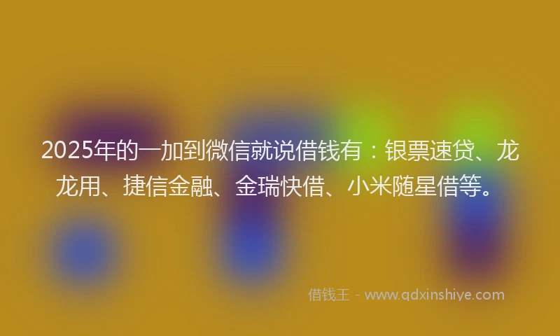 2025年的一加到微信就说借钱有：银票速贷、龙龙用、捷信金融、金瑞快借、小米随星借等。