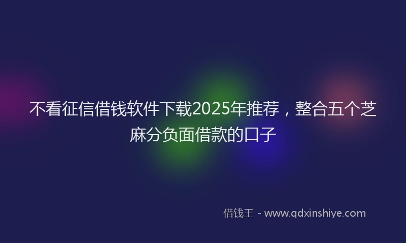 不看征信借钱软件下载2025年推荐，整合五个芝麻分负面借款的口子