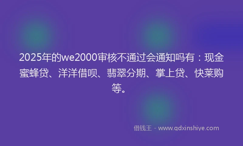 2025年的we2000审核不通过会通知吗有：现金蜜蜂贷、洋洋借呗、翡翠分期、掌上贷、快莱购等。