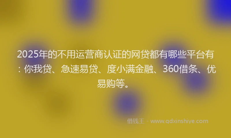 2025年的不用运营商认证的网贷都有哪些平台有：你我贷、急速易贷、度小满金融、360借条、优易购等。