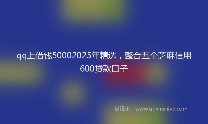 qq上借钱50002025年精选，整合五个芝麻信用600贷款口子