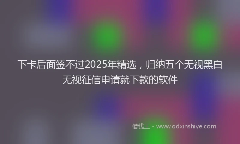 下卡后面签不过2025年精选，归纳五个无视黑白无视征信申请就下款的软件