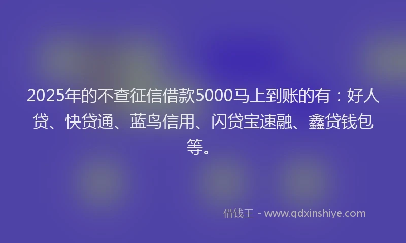 2025年的不查征信借款5000马上到账的有：好人贷、快贷通、蓝鸟信用、闪贷宝速融、鑫贷钱包等。