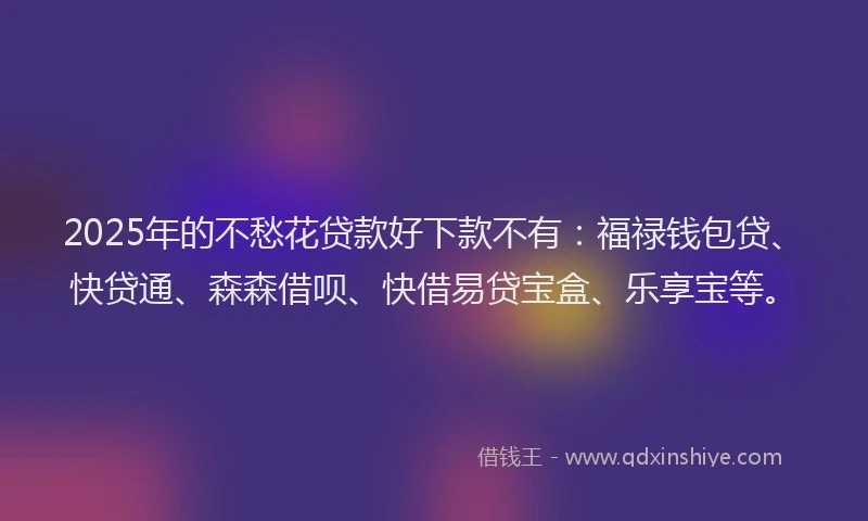 2025年的不愁花贷款好下款不有：福禄钱包贷、快贷通、森森借呗、快借易贷宝盒、乐享宝等。
