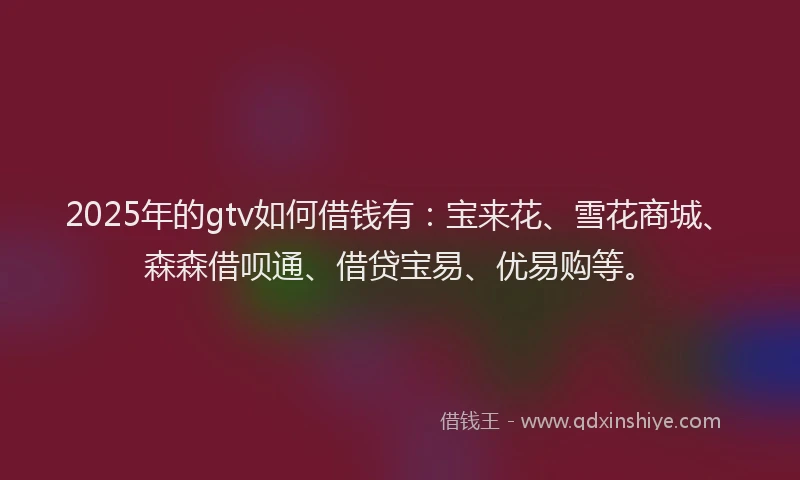 2025年的gtv如何借钱有：宝来花、雪花商城、森森借呗通、借贷宝易、优易购等。