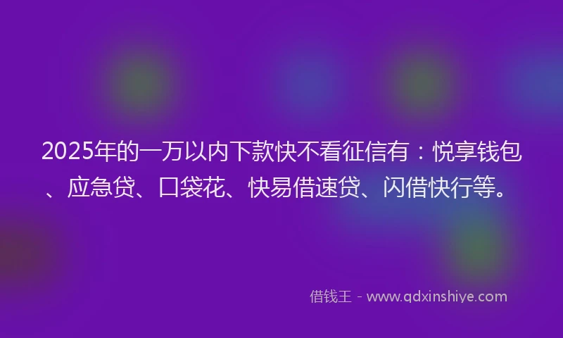 2025年的一万以内下款快不看征信有：悦享钱包、应急贷、口袋花、快易借速贷、闪借快行等。