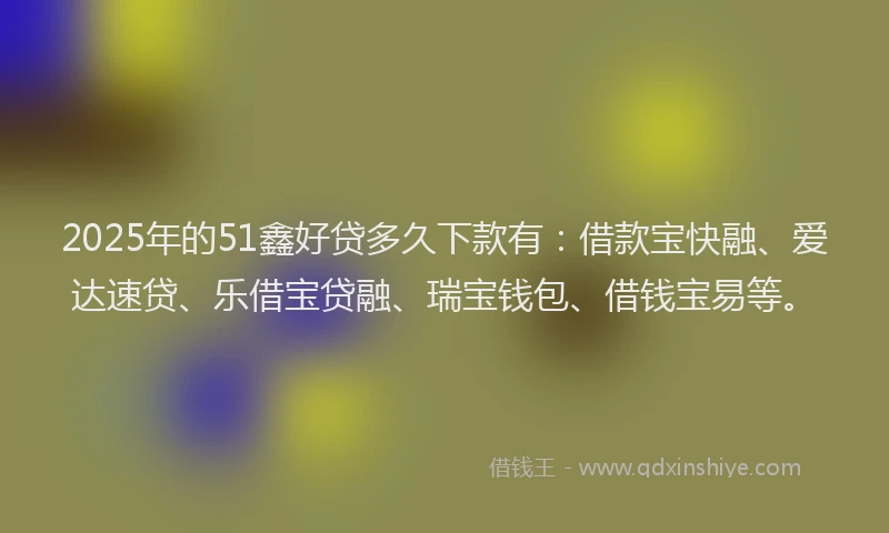 2025年的51鑫好贷多久下款有：借款宝快融、爱达速贷、乐借宝贷融、瑞宝钱包、借钱宝易等。