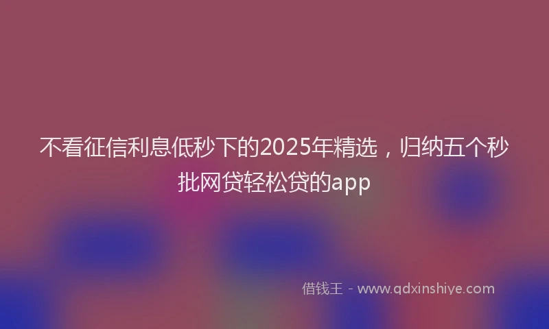不看征信利息低秒下的2025年精选，归纳五个秒批网贷轻松贷的app