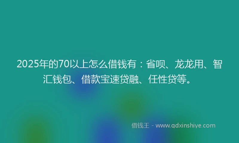 2025年的70以上怎么借钱有：省呗、龙龙用、智汇钱包、借款宝速贷融、任性贷等。