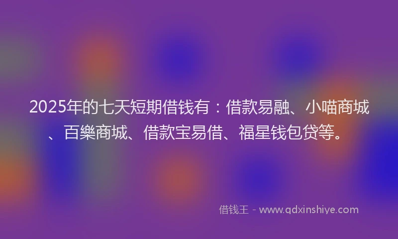 2025年的七天短期借钱有：借款易融、小喵商城、百樂商城、借款宝易借、福星钱包贷等。