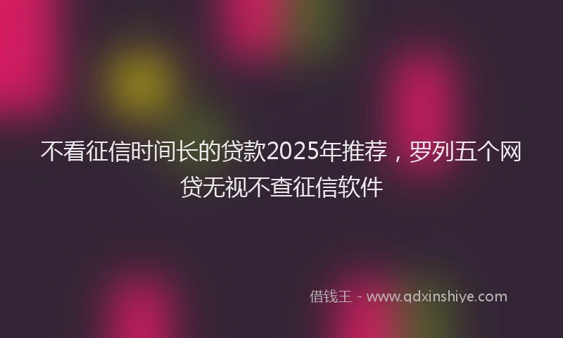 不看征信时间长的贷款2025年推荐，罗列五个网贷无视不查征信软件
