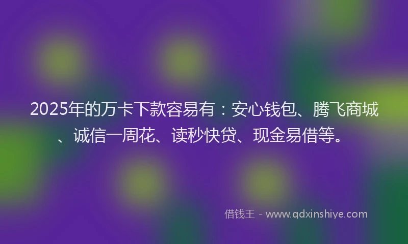 2025年的万卡下款容易有：安心钱包、腾飞商城、诚信一周花、读秒快贷、现金易借等。