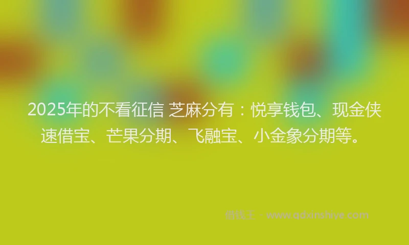 2025年的不看征信 芝麻分有：悦享钱包、现金侠速借宝、芒果分期、飞融宝、小金象分期等。