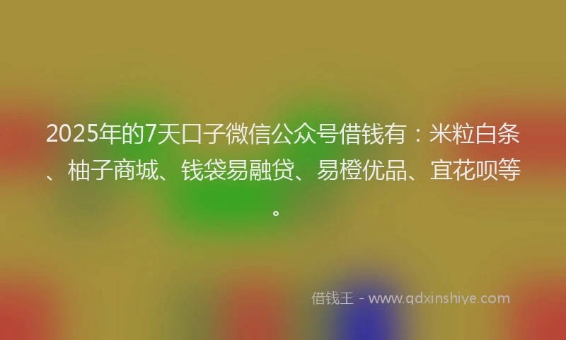 2025年的7天口子微信公众号借钱有：米粒白条、柚子商城、钱袋易融贷、易橙优品、宜花呗等。