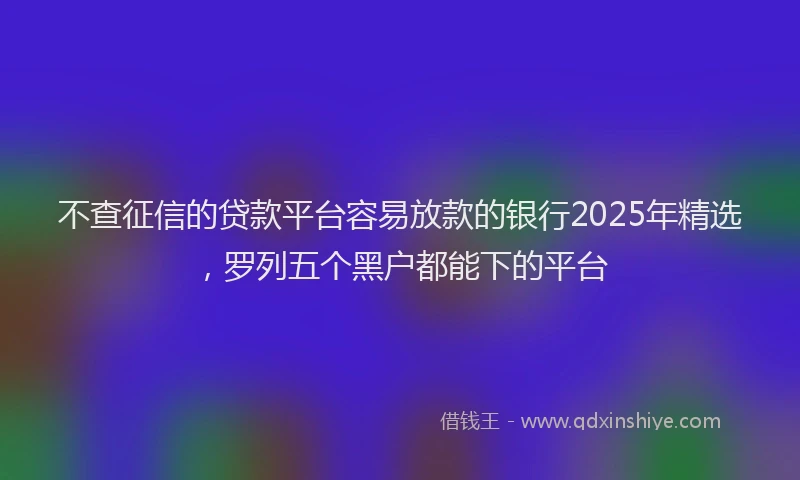 不查征信的贷款平台容易放款的银行2025年精选，罗列五个黑户都能下的平台