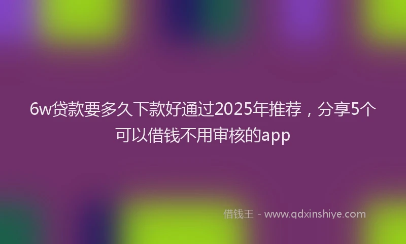 6w贷款要多久下款好通过2025年推荐，分享5个可以借钱不用审核的app