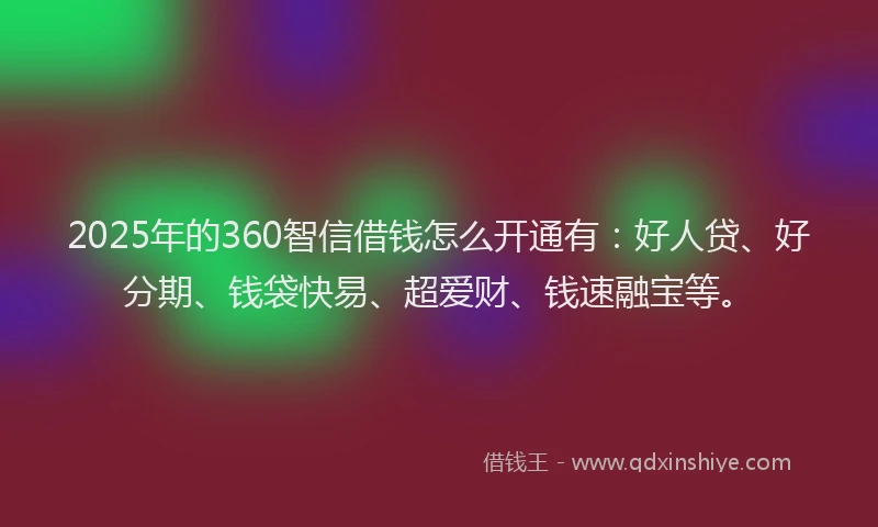 2025年的360智信借钱怎么开通有：好人贷、好分期、钱袋快易、超爱财、钱速融宝等。