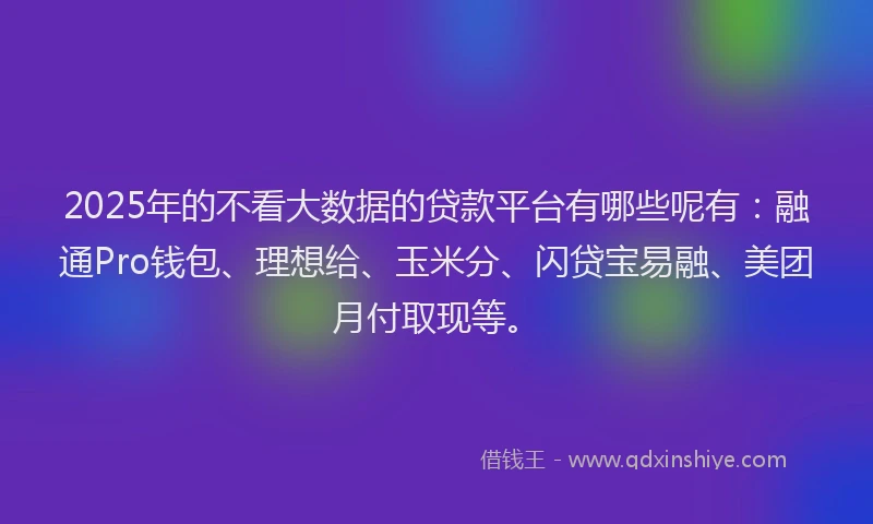 2025年的不看大数据的贷款平台有哪些呢有：融通Pro钱包、理想给、玉米分、闪贷宝易融、美团月付取现等。