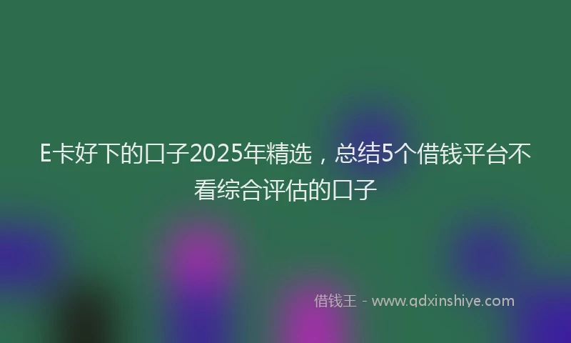 E卡好下的口子2025年精选，总结5个借钱平台不看综合评估的口子