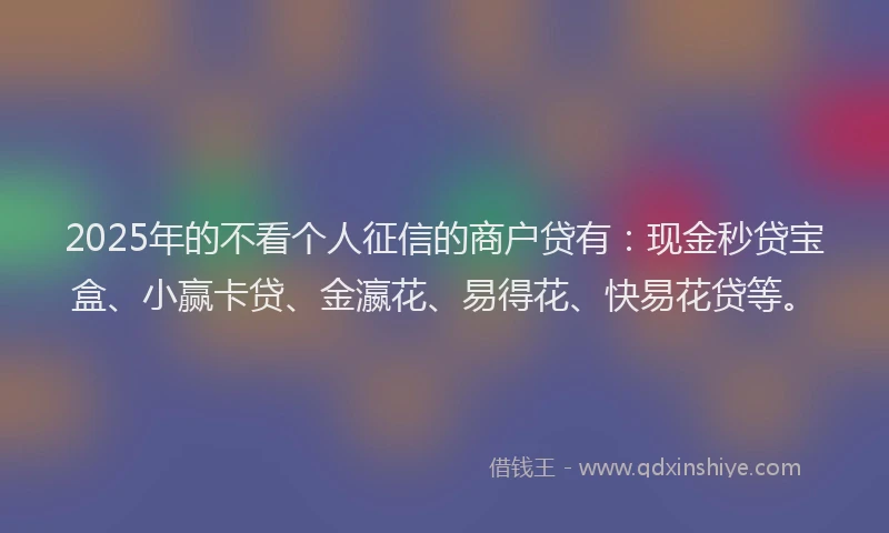 2025年的不看个人征信的商户贷有：现金秒贷宝盒、小赢卡贷、金瀛花、易得花、快易花贷等。
