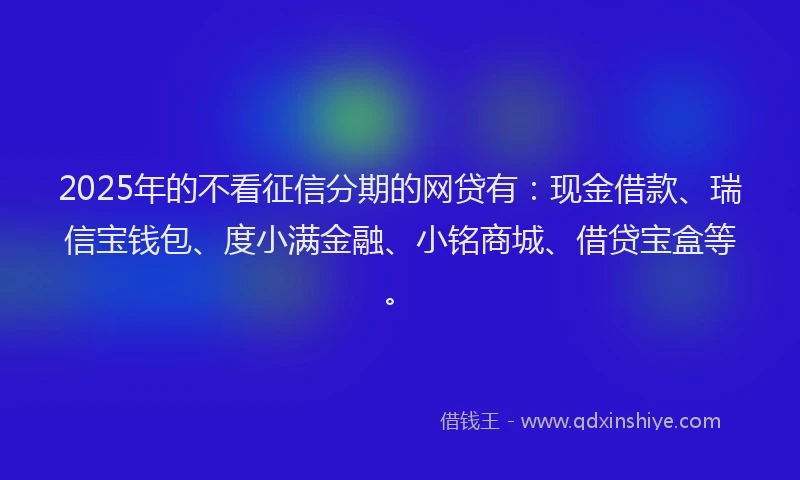 2025年的不看征信分期的网贷有：现金借款、瑞信宝钱包、度小满金融、小铭商城、借贷宝盒等。