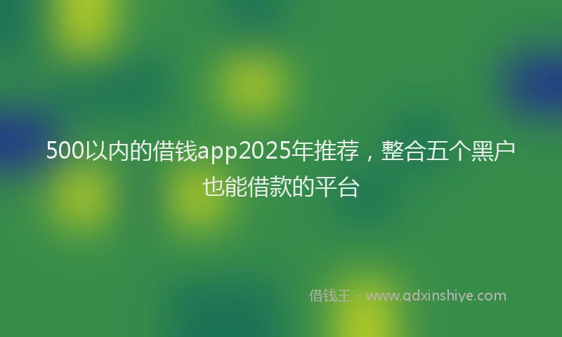 500以内的借钱app2025年推荐，整合五个黑户也能借款的平台