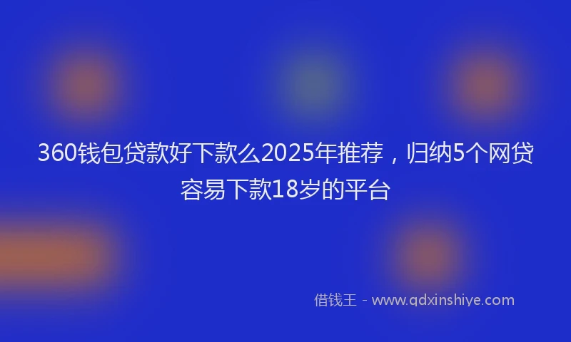 360钱包贷款好下款么2025年推荐，归纳5个网贷容易下款18岁的平台