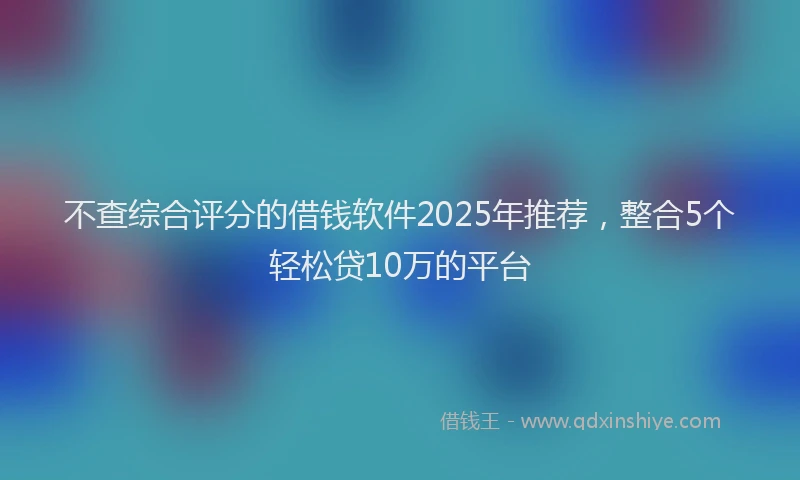不查综合评分的借钱软件2025年推荐，整合5个轻松贷10万的平台