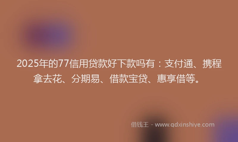 2025年的77信用贷款好下款吗有：支付通、携程拿去花、分期易、借款宝贷、惠享借等。
