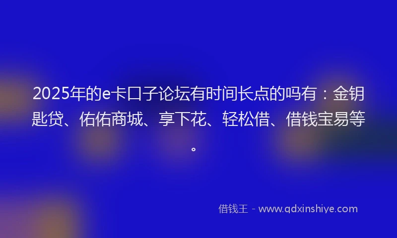2025年的e卡口子论坛有时间长点的吗有：金钥匙贷、佑佑商城、享下花、轻松借、借钱宝易等。