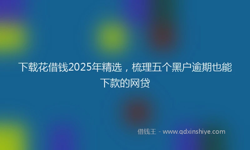 下载花借钱2025年精选，梳理五个黑户逾期也能下款的网贷