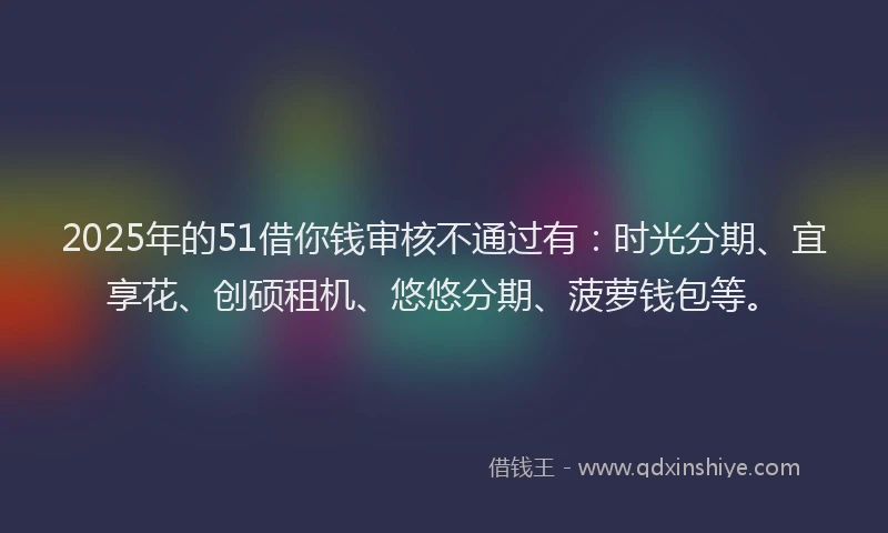 2025年的51借你钱审核不通过有：时光分期、宜享花、创硕租机、悠悠分期、菠萝钱包等。