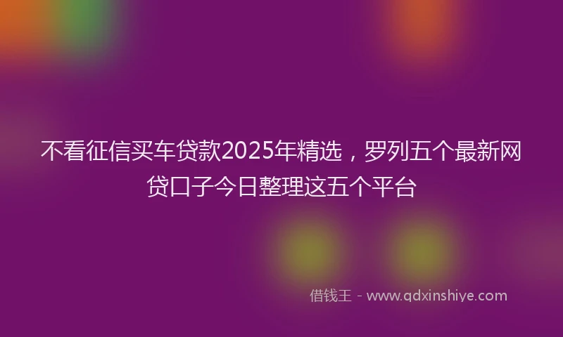 不看征信买车贷款2025年精选，罗列五个最新网贷口子今日整理这五个平台