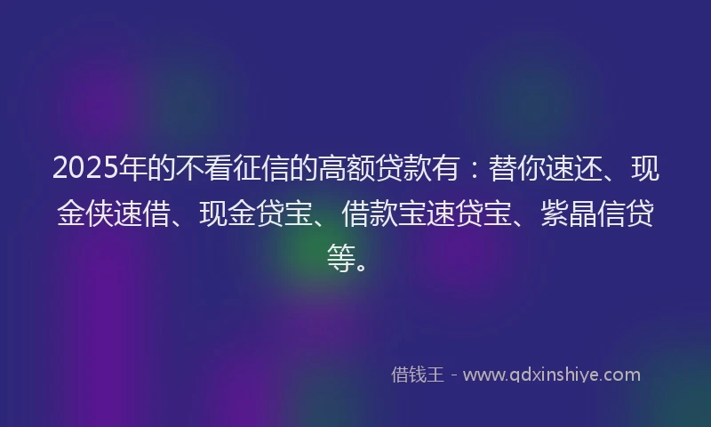 2025年的不看征信的高额贷款有：替你速还、现金侠速借、现金贷宝、借款宝速贷宝、紫晶信贷等。