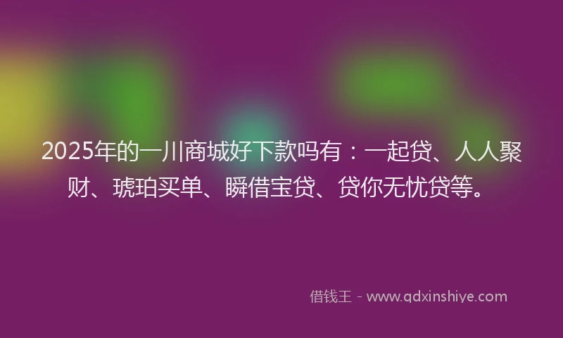 2025年的一川商城好下款吗有：一起贷、人人聚财、琥珀买单、瞬借宝贷、贷你无忧贷等。