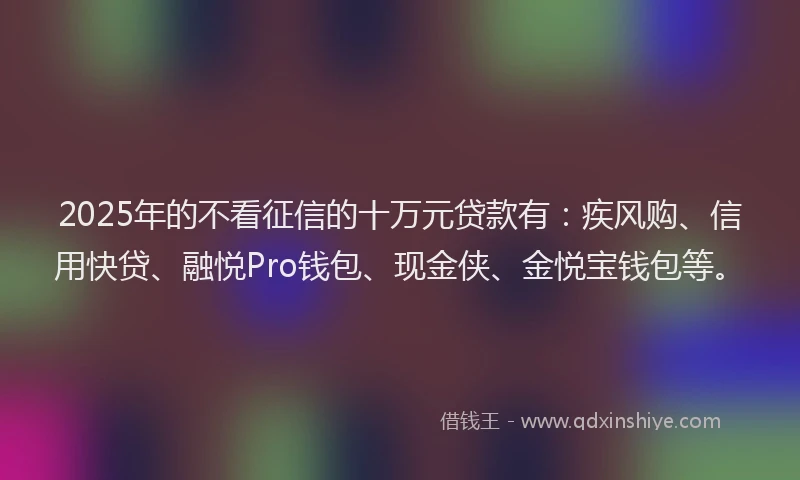 2025年的不看征信的十万元贷款有：疾风购、信用快贷、融悦Pro钱包、现金侠、金悦宝钱包等。