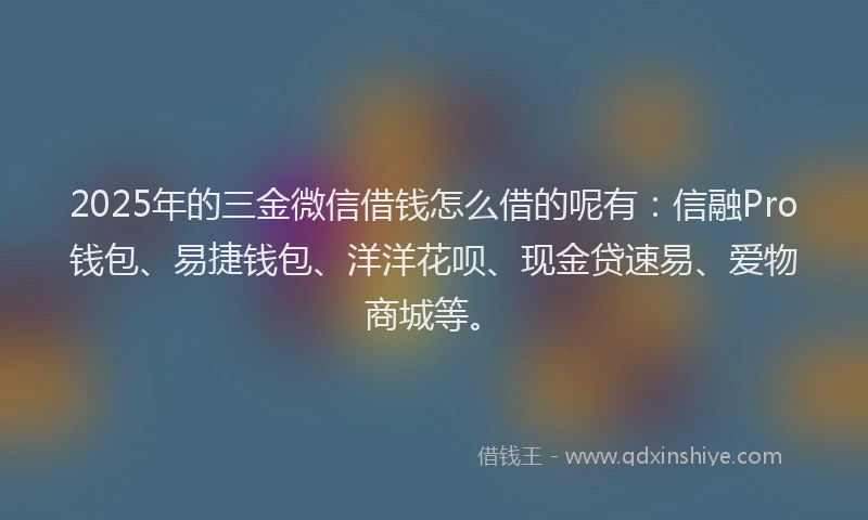 2025年的三金微信借钱怎么借的呢有：信融Pro钱包、易捷钱包、洋洋花呗、现金贷速易、爱物商城等。